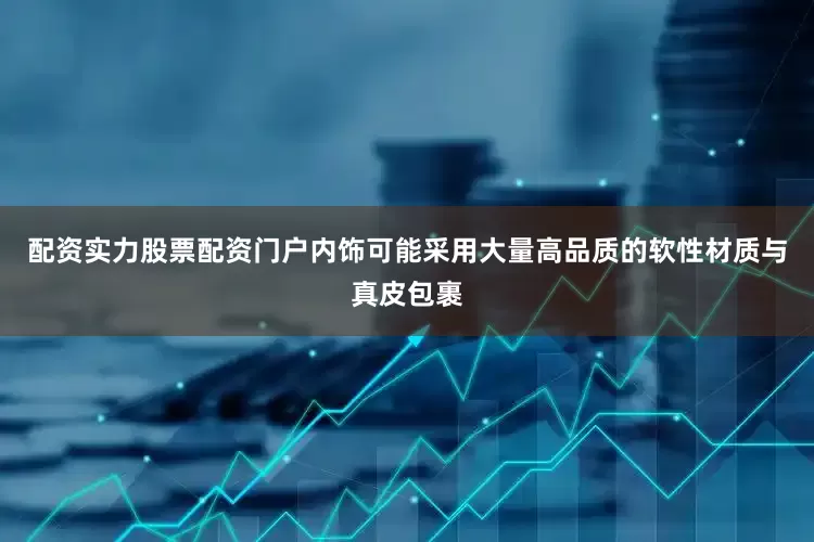 配资实力股票配资门户内饰可能采用大量高品质的软性材质与真皮包裹