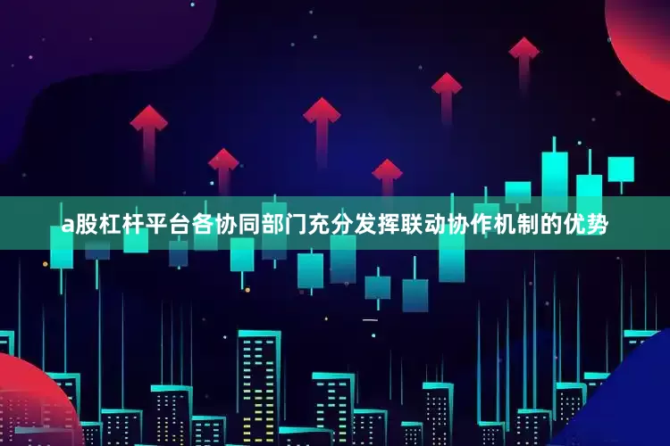 a股杠杆平台各协同部门充分发挥联动协作机制的优势