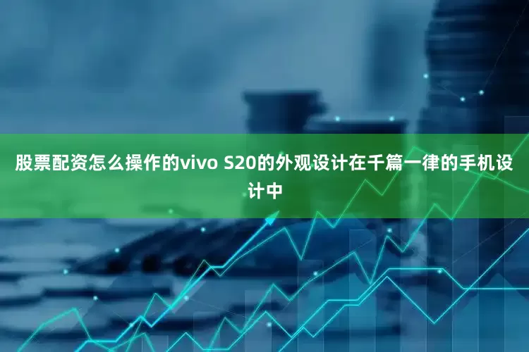 股票配资怎么操作的vivo S20的外观设计在千篇一律的手机设计中