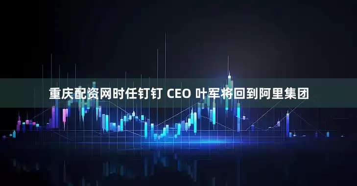 重庆配资网时任钉钉 CEO 叶军将回到阿里集团