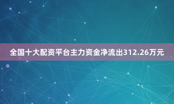 全国十大配资平台主力资金净流出312.26万元