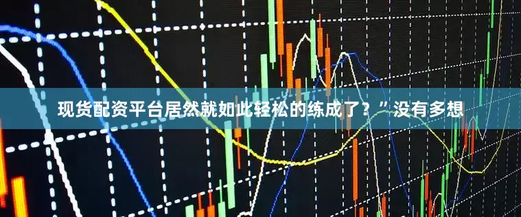 现货配资平台居然就如此轻松的练成了？”没有多想