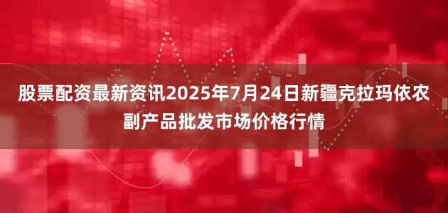 股票配资最新资讯2025年7月24日新疆克拉玛依农副产品批发市场价格行情