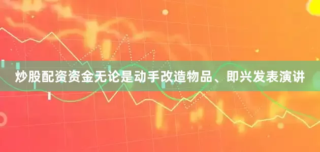炒股配资资金无论是动手改造物品、即兴发表演讲