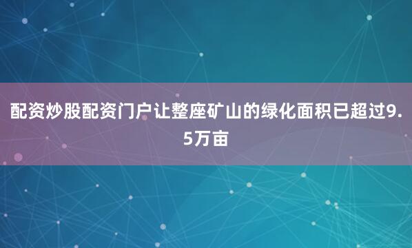 配资炒股配资门户让整座矿山的绿化面积已超过9.5万亩