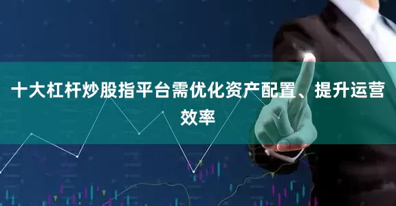 十大杠杆炒股指平台需优化资产配置、提升运营效率