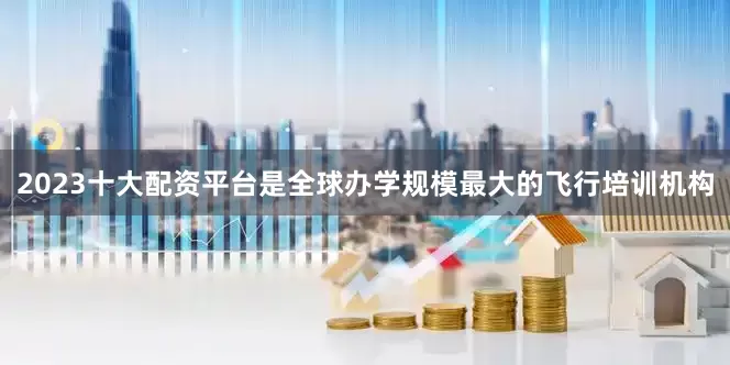 2023十大配资平台是全球办学规模最大的飞行培训机构