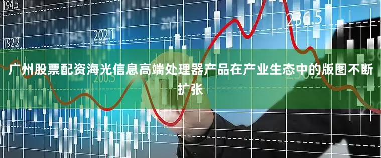 广州股票配资海光信息高端处理器产品在产业生态中的版图不断扩张
