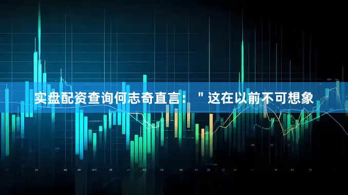实盘配资查询何志奇直言：＂这在以前不可想象