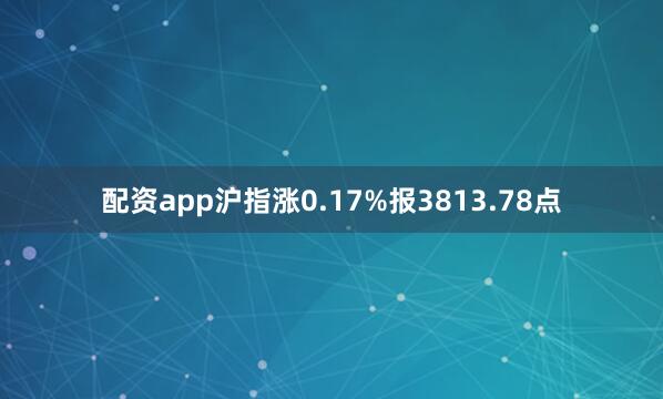 配资app沪指涨0.17%报3813.78点