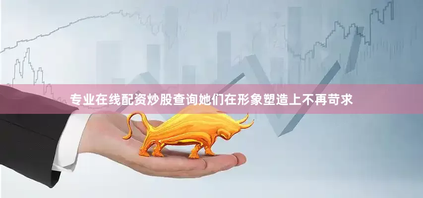 专业在线配资炒股查询她们在形象塑造上不再苛求