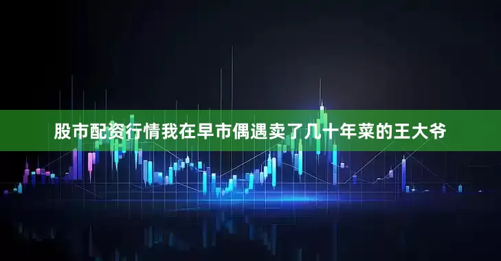 股市配资行情我在早市偶遇卖了几十年菜的王大爷
