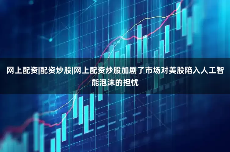网上配资|配资炒股|网上配资炒股加剧了市场对美股陷入人工智能泡沫的担忧