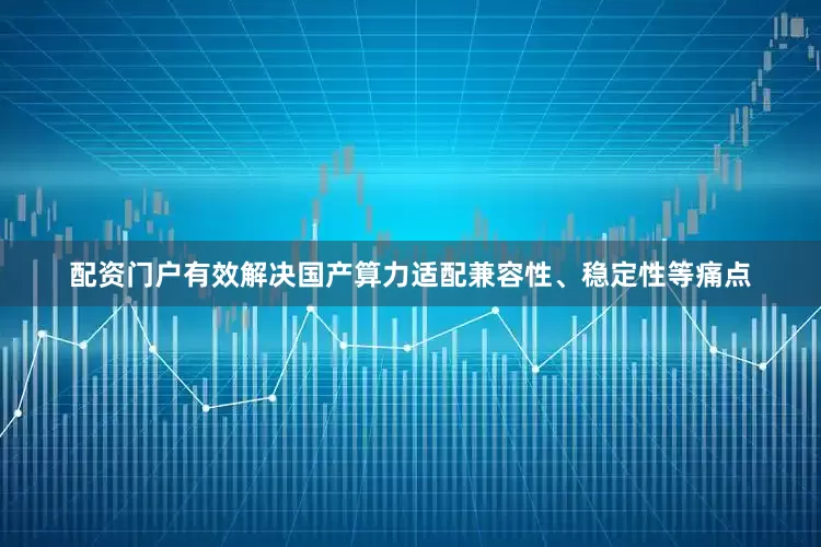 配资门户有效解决国产算力适配兼容性、稳定性等痛点