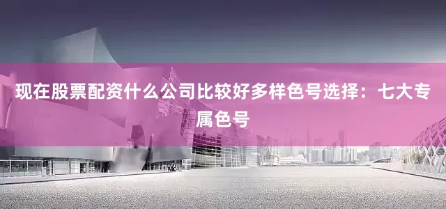 现在股票配资什么公司比较好多样色号选择：七大专属色号